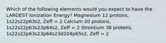 Which of the following elements would you expect to have the LARGEST Ionization Energy? Magnesium 12 protons, 1s22s22p63s2, Zeff = 2 Calcium 20 protons, 1s22s22p63s23p64s2, Zeff = 2 Strontium 38 protons, 1s22s22p63s23p64s23d104p65s2, Zeff = 2