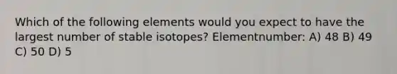 Which of the following elements would you expect to have the largest number of stable isotopes? Elementnumber: A) 48 B) 49 C) 50 D) 5