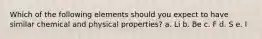 Which of the following elements should you expect to have similar chemical and physical properties? a. Li b. Be c. F d. S e. I