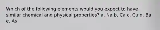 Which of the following elements would you expect to have similar chemical and physical properties? a. Na b. Ca c. Cu d. Ba e. As