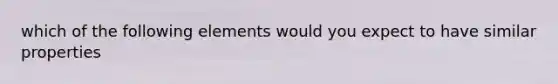 which of the following elements would you expect to have similar properties