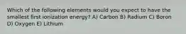 Which of the following elements would you expect to have the smallest first ionization energy? A) Carbon B) Radium C) Boron D) Oxygen E) Lithium