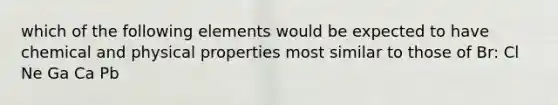 which of the following elements would be expected to have chemical and physical properties most similar to those of Br: Cl Ne Ga Ca Pb