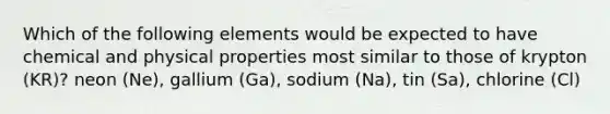 Which of the following elements would be expected to have chemical and physical properties most similar to those of krypton (KR)? neon (Ne), gallium (Ga), sodium (Na), tin (Sa), chlorine (Cl)