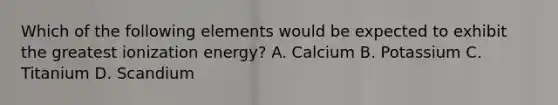 Which of the following elements would be expected to exhibit the greatest ionization energy? A. Calcium B. Potassium C. Titanium D. Scandium