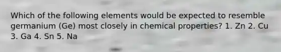 Which of the following elements would be expected to resemble germanium (Ge) most closely in chemical properties? 1. Zn 2. Cu 3. Ga 4. Sn 5. Na