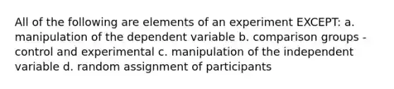 All of the following are elements of an experiment EXCEPT: a. manipulation of the dependent variable b. comparison groups - control and experimental c. manipulation of the independent variable d. random assignment of participants