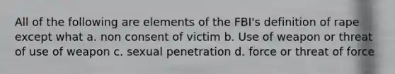 All of the following are elements of the FBI's definition of rape except what a. non consent of victim b. Use of weapon or threat of use of weapon c. sexual penetration d. force or threat of force