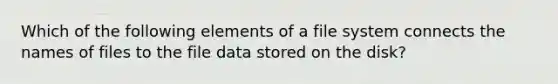 Which of the following elements of a file system connects the names of files to the file data stored on the disk?