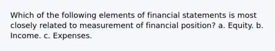 Which of the following elements of financial statements is most closely related to measurement of financial position? a. Equity. b. Income. c. Expenses.