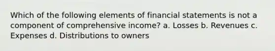 Which of the following elements of financial statements is not a component of comprehensive income? a. Losses b. Revenues c. Expenses d. Distributions to owners