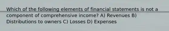 Which of the following elements of financial statements is not a component of comprehensive income? A) Revenues B) Distributions to owners C) Losses D) Expenses