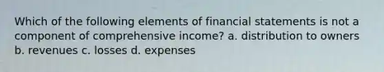 Which of the following elements of financial statements is not a component of comprehensive income? a. distribution to owners b. revenues c. losses d. expenses