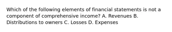 Which of the following elements of financial statements is not a component of comprehensive income? A. Revenues B. Distributions to owners C. Losses D. Expenses