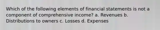 Which of the following elements of financial statements is not a component of comprehensive income? a. Revenues b. Distributions to owners c. Losses d. Expenses