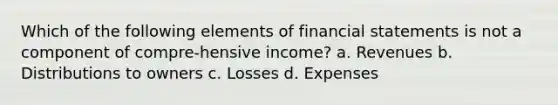 Which of the following elements of financial statements is not a component of compre-hensive income? a. Revenues b. Distributions to owners c. Losses d. Expenses