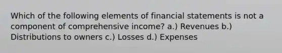 Which of the following elements of financial statements is not a component of comprehensive income? a.) Revenues b.) Distributions to owners c.) Losses d.) Expenses