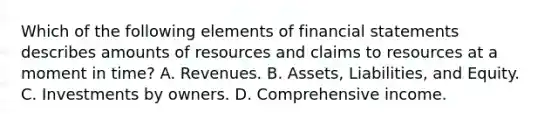 Which of the following elements of financial statements describes amounts of resources and claims to resources at a moment in time? A. Revenues. B. Assets, Liabilities, and Equity. C. Investments by owners. D. Comprehensive income.