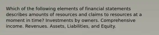 Which of the following elements of financial statements describes amounts of resources and claims to resources at a moment in time? Investments by owners. Comprehensive income. Revenues. Assets, Liabilities, and Equity.