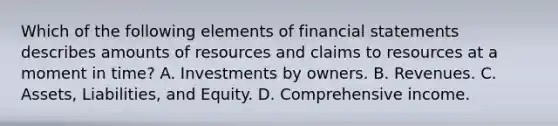 Which of the following elements of financial statements describes amounts of resources and claims to resources at a moment in time? A. Investments by owners. B. Revenues. C. Assets, Liabilities, and Equity. D. Comprehensive income.