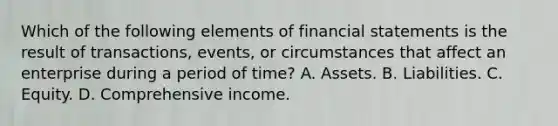 Which of the following elements of financial statements is the result of transactions, events, or circumstances that affect an enterprise during a period of time? A. Assets. B. Liabilities. C. Equity. D. Comprehensive income.