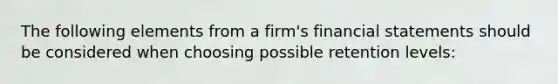 The following elements from a firm's financial statements should be considered when choosing possible retention levels: