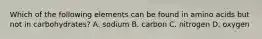 Which of the following elements can be found in amino acids but not in carbohydrates? A. sodium B. carbon C. nitrogen D. oxygen