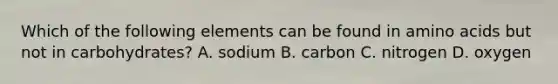 Which of the following elements can be found in amino acids but not in carbohydrates? A. sodium B. carbon C. nitrogen D. oxygen