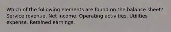 Which of the following elements are found on the balance sheet? Service revenue. Net income. Operating activities. Utilities expense. Retained earnings.