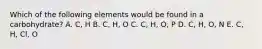 Which of the following elements would be found in a carbohydrate? A. C, H B. C, H, O C. C, H, O, P D. C, H, O, N E. C, H, Cl, O