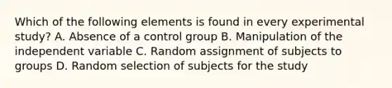 Which of the following elements is found in every experimental study? A. Absence of a control group B. Manipulation of the independent variable C. Random assignment of subjects to groups D. Random selection of subjects for the study