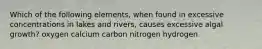 Which of the following elements, when found in excessive concentrations in lakes and rivers, causes excessive algal growth? oxygen calcium carbon nitrogen hydrogen