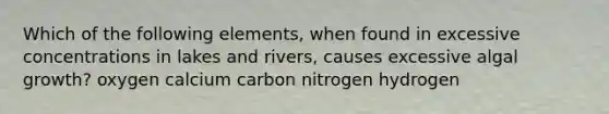 Which of the following elements, when found in excessive concentrations in lakes and rivers, causes excessive algal growth? oxygen calcium carbon nitrogen hydrogen