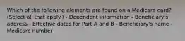 Which of the following elements are found on a Medicare card? (Select all that apply.) - Dependent information - Beneficiary's address - Effective dates for Part A and B - Beneficiary's name - Medicare number