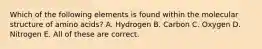 Which of the following elements is found within the molecular structure of amino acids? A. Hydrogen B. Carbon C. Oxygen D. Nitrogen E. All of these are correct.