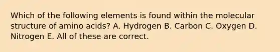 Which of the following elements is found within the molecular structure of amino acids? A. Hydrogen B. Carbon C. Oxygen D. Nitrogen E. All of these are correct.