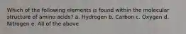 Which of the following elements is found within the molecular structure of amino acids? a. Hydrogen b. Carbon c. Oxygen d. Nitrogen e. All of the above