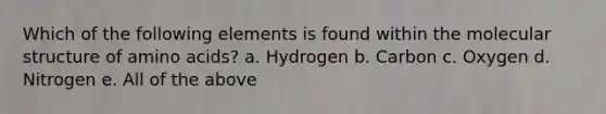 Which of the following elements is found within the molecular structure of amino acids? a. Hydrogen b. Carbon c. Oxygen d. Nitrogen e. All of the above