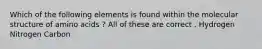 Which of the following elements is found within the molecular structure of amino acids ? All of these are correct . Hydrogen Nitrogen Carbon