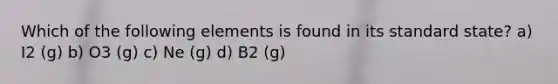 Which of the following elements is found in its standard state? a) I2 (g) b) O3 (g) c) Ne (g) d) B2 (g)