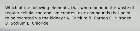 Which of the following elements, that when found in the waste of regular cellular metabolism creates toxic compounds that need to be excreted via the kidney? A. Calcium B. Carbon C. Nitrogen D. Sodium E. Chloride