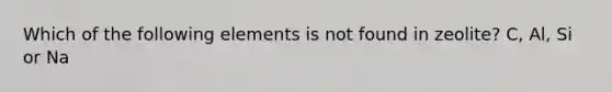 Which of the following elements is not found in zeolite? C, Al, Si or Na