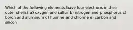 Which of the following elements have four electrons in their outer shells? a) oxygen and sulfur b) nitrogen and phosphorus c) boron and aluminum d) fluorine and chlorine e) carbon and silicon