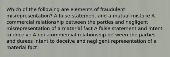 Which of the following are elements of fraudulent misrepresentation? A false statement and a mutual mistake A commercial relationship between the parties and negligent misrepresentation of a material fact A false statement and intent to deceive A non-commercial relationship between the parties and duress Intent to deceive and negligent representation of a material fact