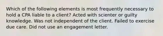 Which of the following elements is most frequently necessary to hold a CPA liable to a client? Acted with scienter or guilty knowledge. Was not independent of the client. Failed to exercise due care. Did not use an engagement letter.