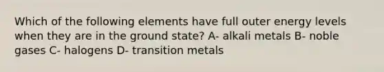 Which of the following elements have full outer energy levels when they are in the ground state? A- alkali metals B- noble gases C- halogens D- transition metals