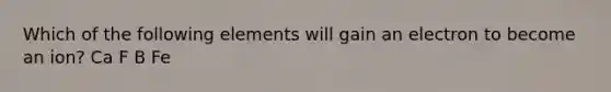 Which of the following elements will gain an electron to become an ion? Ca F B Fe