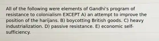 All of the following were elements of Gandhi's program of resistance to colonialism EXCEPT A) an attempt to improve the position of the harijans. B) boycotting British goods. C) heavy industrialization. D) passive resistance. E) economic self-sufficiency.