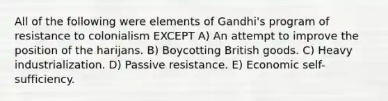 All of the following were elements of Gandhi's program of resistance to colonialism EXCEPT A) An attempt to improve the position of the harijans. B) Boycotting British goods. C) Heavy industrialization. D) Passive resistance. E) Economic self-sufficiency.