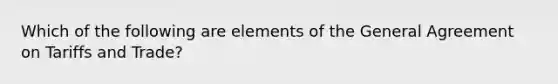 Which of the following are elements of the General Agreement on Tariffs and Trade?